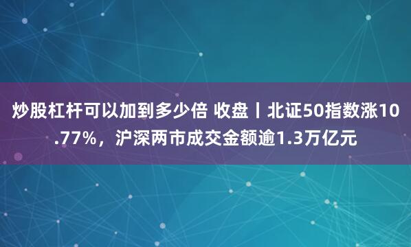 炒股杠杆可以加到多少倍 收盘丨北证50指数涨10.77%，沪深两市成交金额逾1.3万亿元