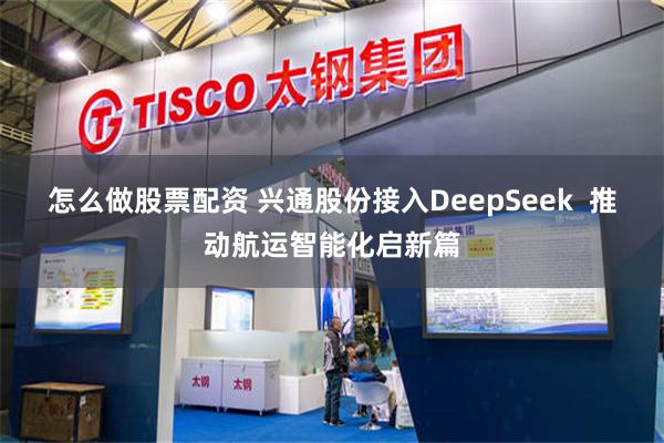 怎么做股票配资 兴通股份接入DeepSeek  推动航运智能化启新篇