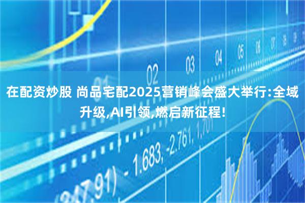 在配资炒股 尚品宅配2025营销峰会盛大举行:全域升级,AI引领,燃启新征程!