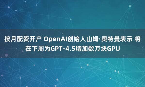 按月配资开户 OpenAI创始人山姆·奥特曼表示 将在下周为GPT-4.5增加数万块GPU