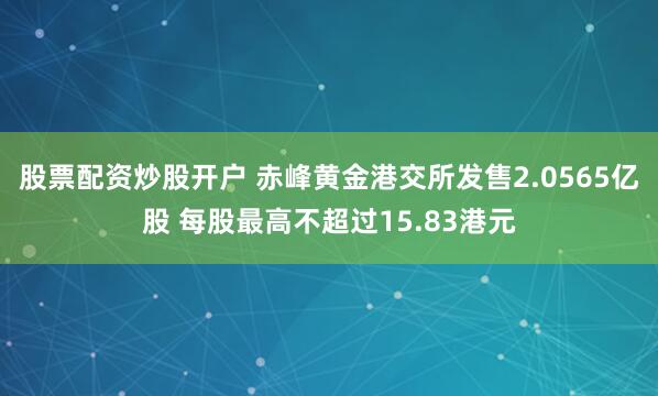 股票配资炒股开户 赤峰黄金港交所发售2.0565亿股 每股最高不超过15.83港元