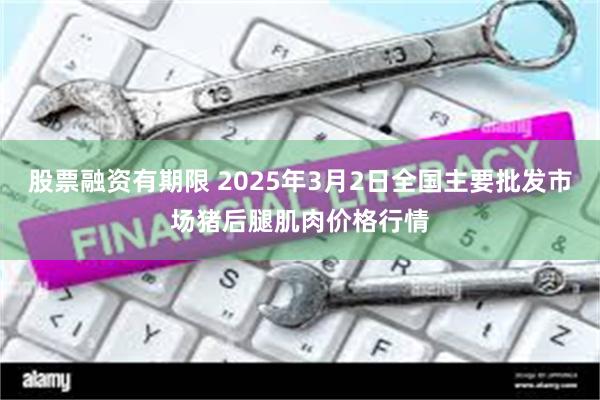 股票融资有期限 2025年3月2日全国主要批发市场猪后腿肌肉价格行情