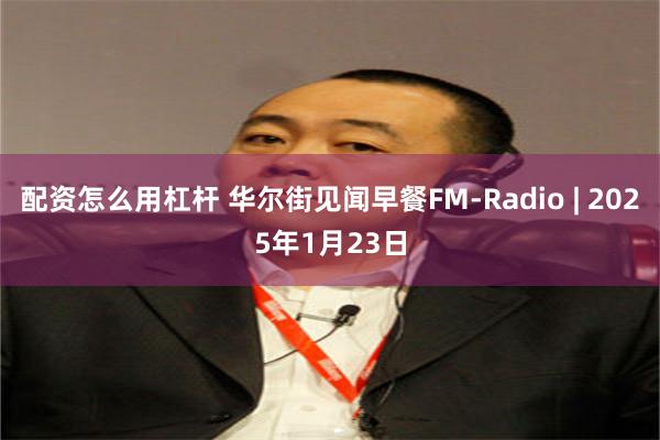 配资怎么用杠杆 华尔街见闻早餐FM-Radio | 2025年1月23日