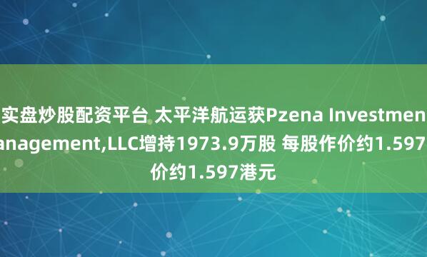 实盘炒股配资平台 太平洋航运获Pzena Investment Management,LLC增持1973.9万股 每股作价约1.597港元