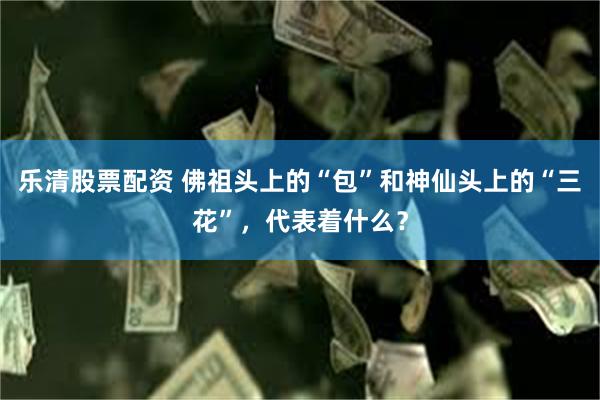 乐清股票配资 佛祖头上的“包”和神仙头上的“三花”，代表着什么？