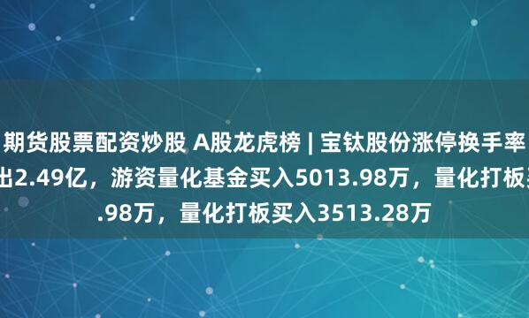 期货股票配资炒股 A股龙虎榜 | 宝钛股份涨停换手率8%，二机构卖出2.49亿，游资量化基金买入5013.98万，量化打板买入3513.28万