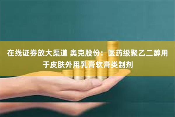 在线证劵放大渠道 奥克股份：医药级聚乙二醇用于皮肤外用乳膏软膏类制剂