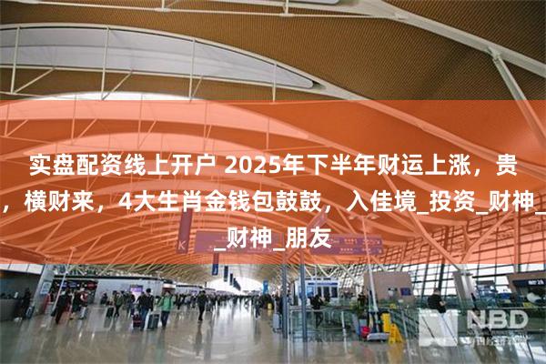 实盘配资线上开户 2025年下半年财运上涨，贵人到，横财来，4大生肖金钱包鼓鼓，入佳境_投资_财神_朋友